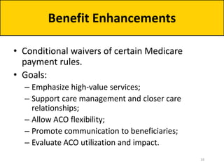 • Conditional waivers of certain Medicare
payment rules.
• Goals:
– Emphasize high-value services;
– Support care management and closer care
relationships;
– Allow ACO flexibility;
– Promote communication to beneficiaries;
– Evaluate ACO utilization and impact.
Benefit Enhancements
16
 