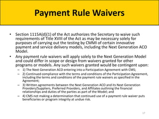 • Section 1115A(d)(1) of the Act authorizes the Secretary to waive such
requirements of Title XVIII of the Act as may be necessary solely for
purposes of carrying out the testing by CMMI of certain innovative
payment and service delivery models, including the Next Generation ACO
Model.
• Any payment rule waivers will apply solely to the Next Generation Model
and could differ in scope or design from waivers granted for other
programs or models. Any such waivers granted would be contingent upon:
– 1) The Next Generation ACO entering into a Participation Agreement with CMS;
– 2) Continued compliance with the terms and conditions of the Participation Agreement,
including the terms and conditions of the payment rule waivers as specified in the
Agreement;
– 3) Written agreements between the Next Generation ACO and its Next Generation
Providers/Suppliers, Preferred Providers, and Affiliates outlining the financial
relationships and duties of the parties as part of the Model; and
– 4) CMS not making a determination that continued use of a payment rule waiver puts
beneficiaries or program integrity at undue risk.
Payment Rule Waivers
17
 