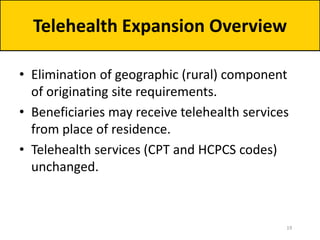 • Elimination of geographic (rural) component
of originating site requirements.
• Beneficiaries may receive telehealth services
from place of residence.
• Telehealth services (CPT and HCPCS codes)
unchanged.
Telehealth Expansion Overview
19
 