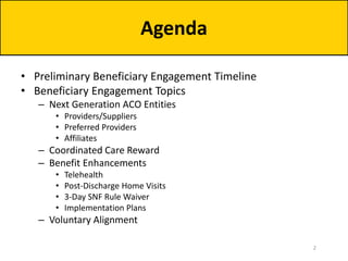 • Preliminary Beneficiary Engagement Timeline
• Beneficiary Engagement Topics
– Next Generation ACO Entities
• Providers/Suppliers
• Preferred Providers
• Affiliates
– Coordinated Care Reward
– Benefit Enhancements
• Telehealth
• Post-Discharge Home Visits
• 3-Day SNF Rule Waiver
• Implementation Plans
– Voluntary Alignment
Agenda
2
 