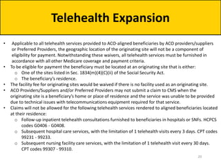Telehealth Expansion
• Applicable to all telehealth services provided to ACO-aligned beneficiaries by ACO providers/suppliers
or Preferred Providers, the geographic location of the originating site will not be a component of
eligibility for payment. Notwithstanding these waivers, all telehealth services must be furnished in
accordance with all other Medicare coverage and payment criteria.
• To be eligible for payment the beneficiary must be located at an originating site that is either:
o One of the sites listed in Sec. 1834(m)(4)(C)(ii) of the Social Security Act.
o The beneficiary’s residence.
• The facility fee for originating sites would be waived if there is no facility used as an originating site.
• ACO Providers/Suppliers and/or Preferred Providers may not submit a claim to CMS when the
originating site is a beneficiary’s home or place of residence and the service was unable to be provided
due to technical issues with telecommunications equipment required for that service.
• Claims will not be allowed for the following telehealth services rendered to aligned beneficiaries located
at their residence:
o Follow-up inpatient telehealth consultations furnished to beneficiaries in hospitals or SNFs. HCPCS
codes G0406 - G0408.
o Subsequent hospital care services, with the limitation of 1 telehealth visits every 3 days. CPT codes
99231 - 99233.
o Subsequent nursing facility care services, with the limitation of 1 telehealth visit every 30 days.
CPT codes 99307 - 99310.
20
 