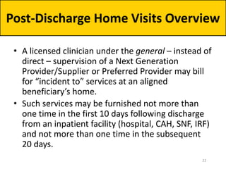 • A licensed clinician under the general – instead of
direct – supervision of a Next Generation
Provider/Supplier or Preferred Provider may bill
for “incident to” services at an aligned
beneficiary’s home.
• Such services may be furnished not more than
one time in the first 10 days following discharge
from an inpatient facility (hospital, CAH, SNF, IRF)
and not more than one time in the subsequent
20 days.
Post-Discharge Home Visits Overview
22
 