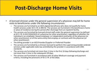 • A licensed clinician under the general supervision of a physician may bill for home
visits to beneficiaries under the following circumstances:
– The services are furnished to an ACO-aligned beneficiary who does not qualify for home
health services under 42 C.F.R. § 409.42. The services are furnished in the beneficiary’s home
or place of residence during the period after discharge from an inpatient facility.
– The services are furnished by licensed clinical staff under the general supervision (as defined
at 42 C.F.R. § 410.32(b)(3)(i)) of a physician (or other practitioner), regardless of whether the
individual is an employee, leased employee, or independent contractor of the physician (or
other practitioner), or of the same entity that employs or contracts with the physician (or
other practitioner).
– The billing provider is an ACO Provider/Supplier or Preferred Provider.
– The services are furnished by a clinician licensed to perform the supervising provider-ordered
services under applicable state law and billed by the provider in accordance with CMS
standards.
– The services are furnished not more than 1 time in the first 10 days following discharge and
not more than 1 time in the subsequent 20 days.
– The services are furnished in accordance with all other Medicare coverage and payment
criteria, including the provisions of 42 C.F.R. § 410.26(b).
Post-Discharge Home Visits
23
 