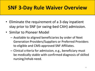 • Eliminate the requirement of a 3-day inpatient
stay prior to SNF (or swing-bed CAH) admission.
• Similar to Pioneer Model
– Available to aligned beneficiaries by order of Next
Generation Providers/Suppliers or Preferred Providers
to eligible and CMS-approved SNF Affiliates.
– Clinical criteria for admission, e.g., beneficiary must
be medically stable with confirmed diagnosis of skilled
nursing/rehab need.
SNF 3-Day Rule Waiver Overview
26
 