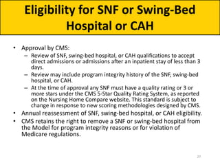 • Approval by CMS:
– Review of SNF, swing-bed hospital, or CAH qualifications to accept
direct admissions or admissions after an inpatient stay of less than 3
days.
– Review may include program integrity history of the SNF, swing-bed
hospital, or CAH.
– At the time of approval any SNF must have a quality rating or 3 or
more stars under the CMS 5-Star Quality Rating System, as reported
on the Nursing Home Compare website. This standard is subject to
change in response to new scoring methodologies designed by CMS.
• Annual reassessment of SNF, swing-bed hospital, or CAH eligibility.
• CMS retains the right to remove a SNF or swing-bed hospital from
the Model for program integrity reasons or for violation of
Medicare regulations.
Eligibility for SNF or Swing-Bed
Hospital or CAH
27
 