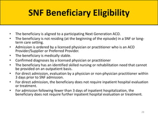 • The beneficiary is aligned to a participating Next Generation ACO.
• The beneficiary is not residing (at the beginning of the episode) in a SNF or long-
term care setting.
• Admission is ordered by a licensed physician or practitioner who is an ACO
Provider/Supplier or Preferred Provider.
• The beneficiary is medically stable.
• Confirmed diagnoses by a licensed physician or practitioner
• The beneficiary has an identified skilled nursing or rehabilitation need that cannot
be provided on an outpatient basis.
• For direct admission, evaluation by a physician or non-physician practitioner within
3 days prior to SNF admission.
• For direct admission, the beneficiary does not require inpatient hospital evaluation
or treatment.
• For admission following fewer than 3 days of inpatient hospitalization, the
beneficiary does not require further inpatient hospital evaluation or treatment.
SNF Beneficiary Eligibility
28
 