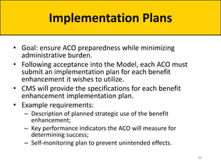 • Goal: ensure ACO preparedness while minimizing
administrative burden.
• Following acceptance into the Model, each ACO must
submit an implementation plan for each benefit
enhancement it wishes to utilize.
• CMS will provide the specifications for each benefit
enhancement implementation plan.
• Example requirements:
– Description of planned strategic use of the benefit
enhancement;
– Key performance indicators the ACO will measure for
determining success;
– Self-monitoring plan to prevent unintended effects.
Implementation Plans
30
 