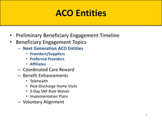 • Preliminary Beneficiary Engagement Timeline
• Beneficiary Engagement Topics
– Next Generation ACO Entities
• Providers/Suppliers
• Preferred Providers
• Affiliates
– Coordinated Care Reward
– Benefit Enhancements
• Telehealth
• Post-Discharge Home Visits
• 3-Day SNF Rule Waiver
• Implementation Plans
– Voluntary Alignment
ACO Entities
4
 