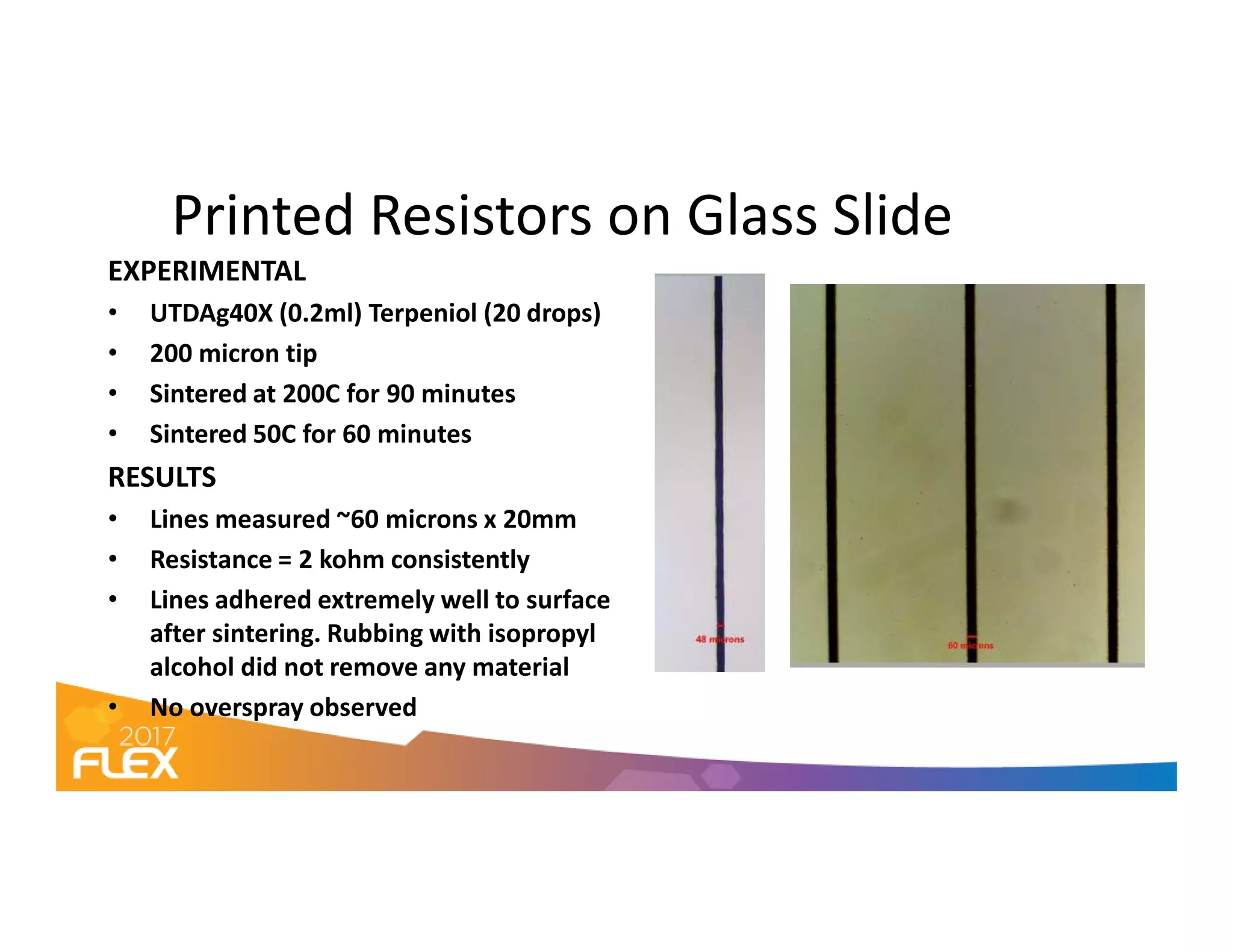 Printed Resistors on Glass Slide
EXPERIMENTAL
• UTDAg40X (0.2ml) Terpeniol (20 drops)
• 200 micron tip
• Sintered at 200C for 90 minutes
• Sintered 50C for 60 minutes
RESULTSRESULTS
• Lines measured ~60 microns x 20mm
• Resistance = 2 kohm consistently
• Lines adhered extremely well to surface
after sintering. Rubbing with isopropyl
alcohol did not remove any material
• No overspray observed
 