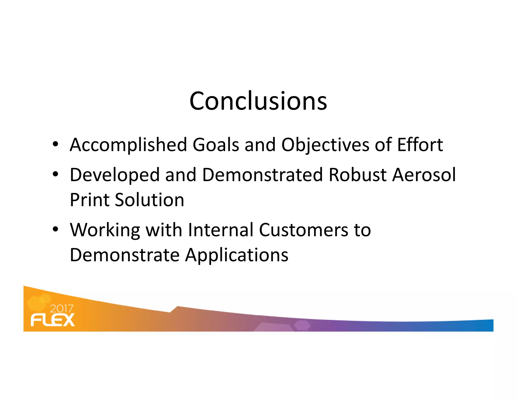 Conclusions
• Accomplished Goals and Objectives of Effort
• Developed and Demonstrated Robust Aerosol
Print SolutionPrint Solution
• Working with Internal Customers to
Demonstrate Applications
 