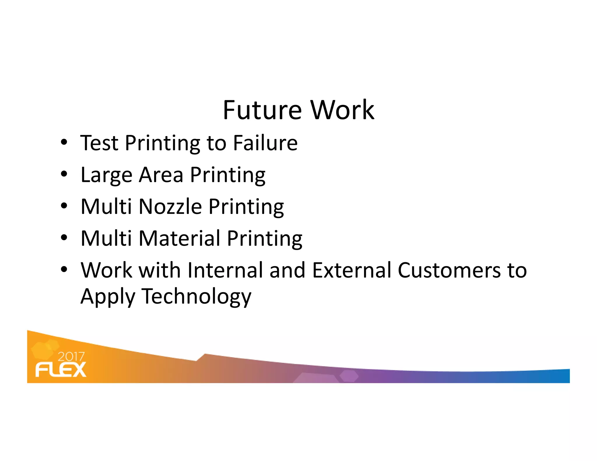 Future Work
• Test Printing to Failure
• Large Area Printing
• Multi Nozzle Printing
• Multi Material Printing• Multi Material Printing
• Work with Internal and External Customers to
Apply Technology
 