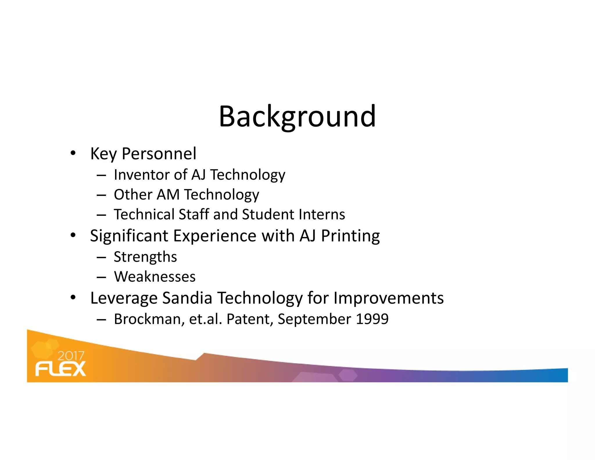 Background
• Key Personnel
– Inventor of AJ Technology
– Other AM Technology
– Technical Staff and Student Interns
• Significant Experience with AJ Printing• Significant Experience with AJ Printing
– Strengths
– Weaknesses
• Leverage Sandia Technology for Improvements
– Brockman, et.al. Patent, September 1999
 