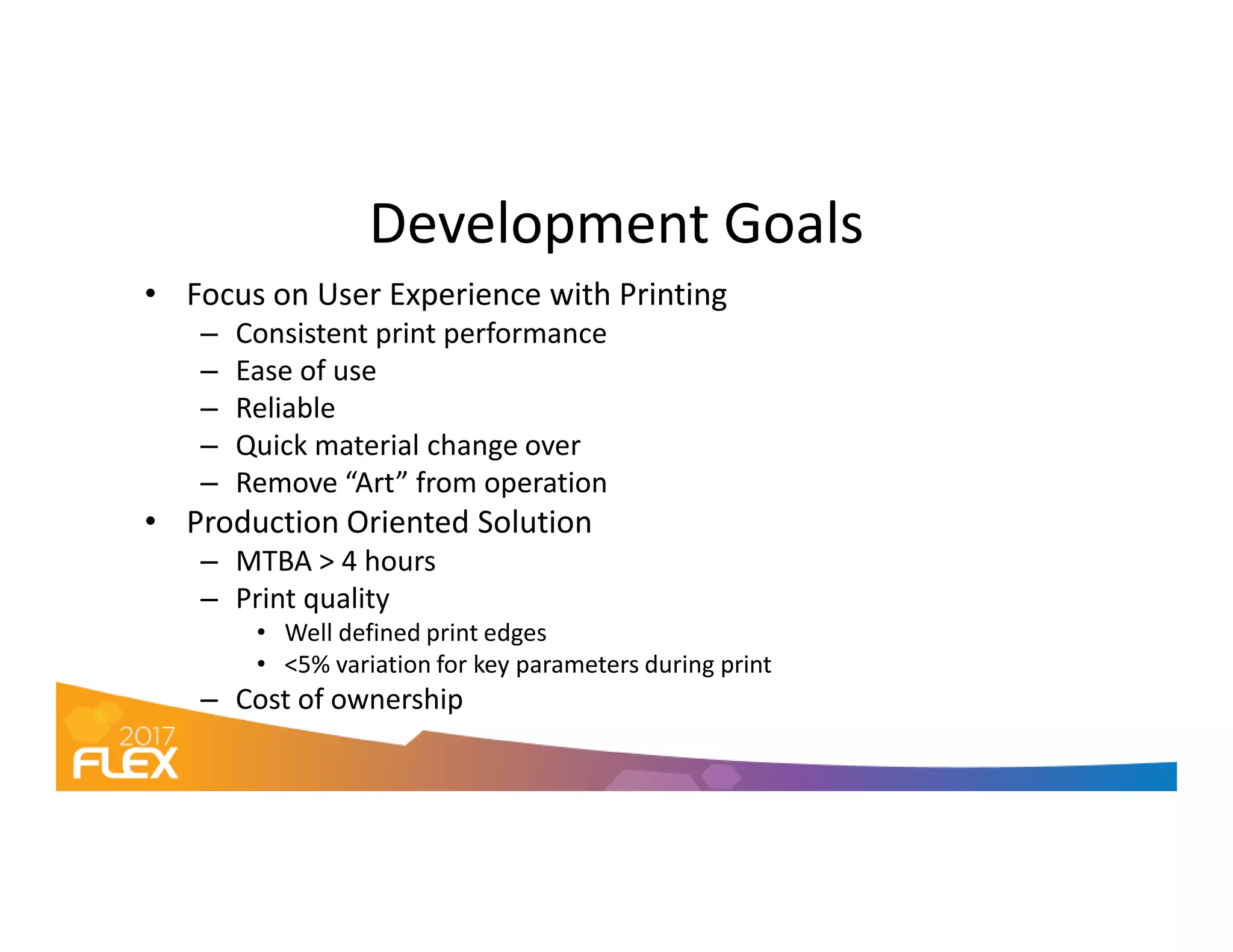 Development Goals
• Focus on User Experience with Printing
– Consistent print performance
– Ease of use
– Reliable
– Quick material change over
– Remove “Art” from operation– Remove “Art” from operation
• Production Oriented Solution
– MTBA > 4 hours
– Print quality
• Well defined print edges
• <5% variation for key parameters during print
– Cost of ownership
 