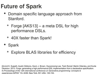 Future of Spark
•

Domain specific language approach from
Stanford.

•

•
•

Forge [AKS13] – a meta DSL for high
performance DSLs.

40X faster than Spark!

Spark

•

Explore BLAS libraries for efficiency

26

[Arvind K. Sujeeth, Austin Gibbons, Kevin J. Brown, HyoukJoong Lee, Tiark Rompf, Martin Odersky, and Kunle
Olukotun. 2013. Forge: generating a high performance DSL implementation from a declarative specification.
In Proceedings of the 12th international conference on Generative programming: concepts &
experiences (GPCE '13). ACM, New York, NY, USA, 145-154.

 