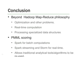 Conclusion
• Beyond Hadoop Map-Reduce philosophy
• Optimization and other problems.

• Real-time computation
• Processing specialized data structures

• PMML scoring
• Spark for batch computations

• Spark streaming and Storm for real-time.
27

• Allows traditional analytical tools/algorithms to be
re-used.

 