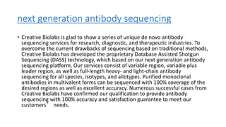 next generation antibody sequencing
• Creative Biolabs is glad to show a series of unique de novo antibody
sequencing services for research, diagnostic, and therapeutic industries. To
overcome the current drawbacks of sequencing based on traditional methods,
Creative Biolabs has developed the proprietary Database Assisted Shotgun
Sequencing (DASS) technology, which based on our next generation antibody
sequencing platform. Our services consist of variable region, variable plus
leader region, as well as full-length heavy- and light-chain antibody
sequencing for all species, isotypes, and allotypes. Purified monoclonal
antibodies in multivalent forms can be sequenced with 100% coverage of the
desired regions as well as excellent accuracy. Numerous successful cases from
Creative Biolabs have confirmed our qualification to provide antibody
sequencing with 100% accuracy and satisfaction guarantee to meet our
customers’ needs.
 
