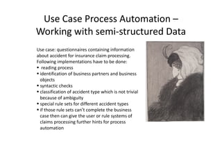 Use Case Process Automation –
Working with semi-structured Data
Use case: questionnaires containing information
about accident for insurance claim processing.
Following implementations have to be done:
reading process
identification of business partners and business
objectsobjects
syntactic checks
classification of accident type which is not trivial
because of ambiguity
special rule sets for different accident types
if those rule sets can’t complete the business
case then can give the user or rule systems of
claims processing further hints for process
automation
 