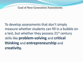 Goal of Next Generation AssessmentsTo develop assessments that don’t simply measure whether students can fill in a bubble on a test, but whether they possess 21st century skills like problem-solving and critical thinking and entrepreneurship and creativity.