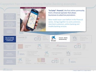 ‹#›Copyright © Capgemini 2014. All Rights Reserved
Next Generation Banking - Capgemini-IBM 2014-05-20.pptx
Capgemini has collected leading Digital Banking examples
Customer
understanding
through digital
channels
Customer
analytics
Use of mobile
channels with
customers
Use of social
media with
customers
Worker
enablement
Process
digitization
Cross-channel,
self-service,
personalized
experience
Business	
  
insights
Easy	
  Bank	
  
Tu	
  cuentas	
  
«	
  Compass	
  virtual	
  banker	
  »	
  
(USA)Finest	
  Online
Finest	
  Online
Quick	
  Deposit	
  
Quick	
  Pay
Best	
  Self	
  
Service	
  
Bank
«	
  Real-­‐time	
  processing	
  
«	
  Apple	
  iPad/iPhone	
  
«	
  Google	
  Cloud	
  	
  
«	
  Customer	
  Assistant	
  Lola	
  »	
  
Tablet	
  
Banking	
  
Application
!Using	
  Social	
  
Media	
  
Virtual	
  
Operations	
  
Business	
  
Intelligence	
  	
  
	
  
Alior	
  Sync	
  -­‐	
  Virtual	
  Bank
Crowd-­‐sourced	
  credit	
  card	
  
Mobile	
  based	
  
personalized	
  
offers
!PremiaT	
  –	
  
Online	
  
Community	
  	
  	
  
	
   Online	
  Facebook	
  Integration
!Online	
  Collaboration	
  
–	
  The	
  Wall	
  
	
  
!PremiaT	
  -­‐	
  Mobile	
  
Geopositioning	
  	
  
	
  
Social	
  
Media	
  
Credit	
  	
  	
  	
  
Card	
  
Remote	
  
mobile	
  
check	
  
deposit
IPhone	
  voice	
  
recognition	
  and	
  
assistance	
  
Customer	
  
Analytics
Video	
  chat	
  with	
  
representatives
Use of mobile
channels with
customers
!PremiaT	
  -­‐	
  Mobile	
  
Geopositioning	
  	
  
	
  
“la	
  Caixa”-­‐	
  PremiaT,	
  the	
  first	
  online	
  community	
  
from	
  a	
  financial	
  operator	
  that	
  allows	
  
businesses	
  to	
  advertise	
  promotions	
  	
  
!
New	
  model	
  never	
  seen	
  before	
  in	
  the	
  financial	
  
sector,	
  	
  brings	
  together	
  its	
  card	
  customers,	
  
merchant	
  customers,	
  online	
  banking	
  and	
  
mobile	
  banking	
  services	
  
!
 