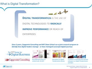 ‹#›Copyright © Capgemini 2014. All Rights Reserved
Next Generation Banking - Capgemini-IBM 2014-05-20.pptx
What is Digital Transformation?
3
DIGITAL	
  TRANSFORMATION	
  IS	
  THE	
  USE	
  OF	
  
DIGITAL	
  TECHNOLOGIES	
  TO	
  RADICALLY	
  
IMPROVE	
  PERFORMANCE	
  OR	
  REACH	
  OF	
  
ENTERPRISES
Since	
  3	
  years,	
  Capgemini	
  Consulting	
  and	
  MIT	
  Sloan	
  School	
  run	
  a	
  joint	
  research	
  program	
  to	
  
identify	
  how	
  digital	
  leaders	
  manage	
  -­‐	
  or	
  have	
  managed	
  successful	
  digital	
  journeys
Key	
  publications	
  from	
  our	
  
research	
  with	
  	
  the	
  MIT
We	
  publish	
  our	
  Digital	
  
Transformation	
  Review
In	
  addition,	
  we	
  develop	
  point	
  of	
  views	
  
and	
  papers	
  on	
  Digital	
  Transformation	
  
sub	
  topics
 