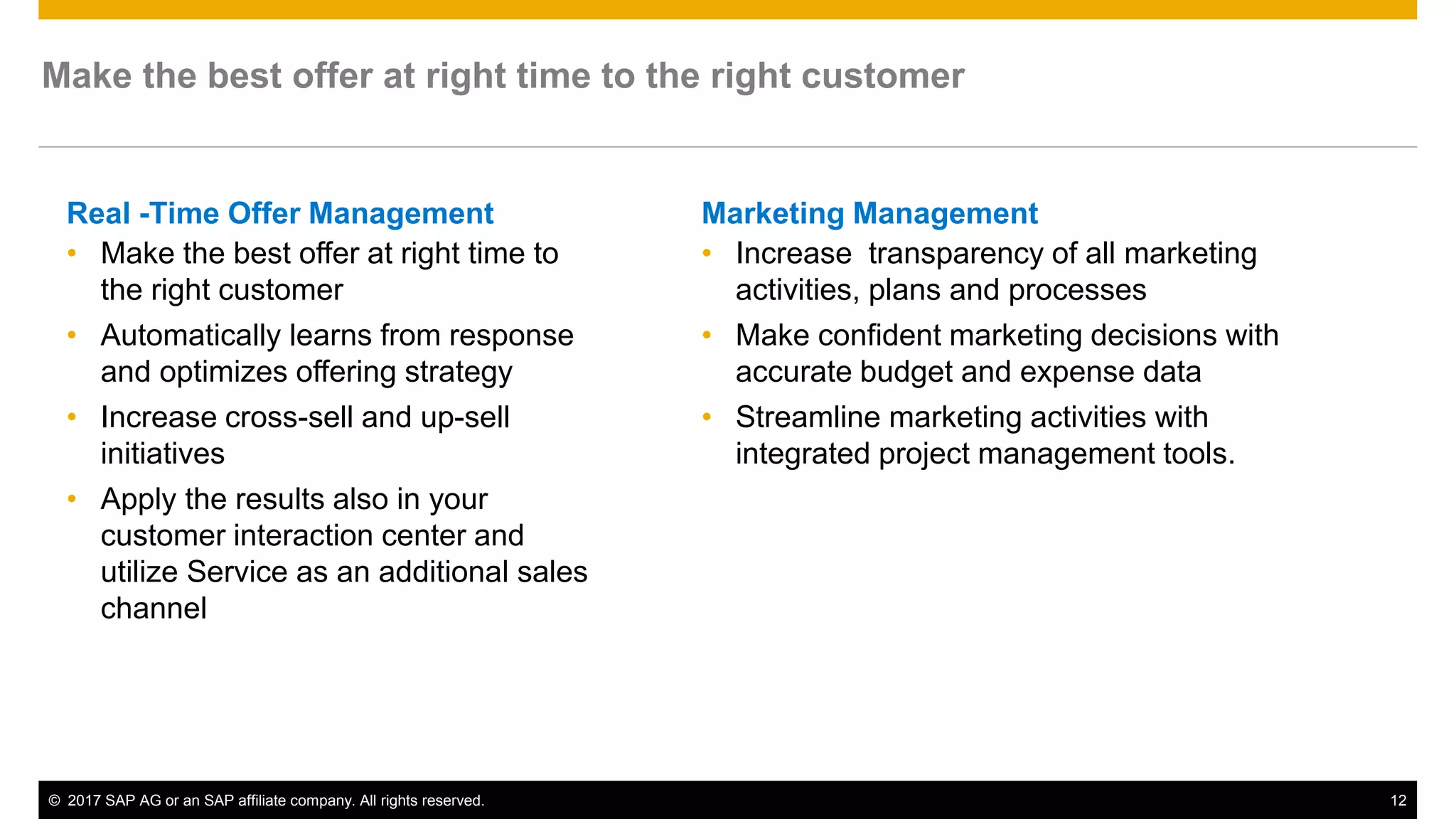© 2017 SAP AG or an SAP affiliate company. All rights reserved. 12
Real -Time Offer Management
• Make the best offer at right time to
the right customer
• Automatically learns from response
and optimizes offering strategy
• Increase cross-sell and up-sell
initiatives
• Apply the results also in your
customer interaction center and
utilize Service as an additional sales
channel
Make the best offer at right time to the right customer
Marketing Management
• Increase transparency of all marketing
activities, plans and processes
• Make confident marketing decisions with
accurate budget and expense data
• Streamline marketing activities with
integrated project management tools.
 