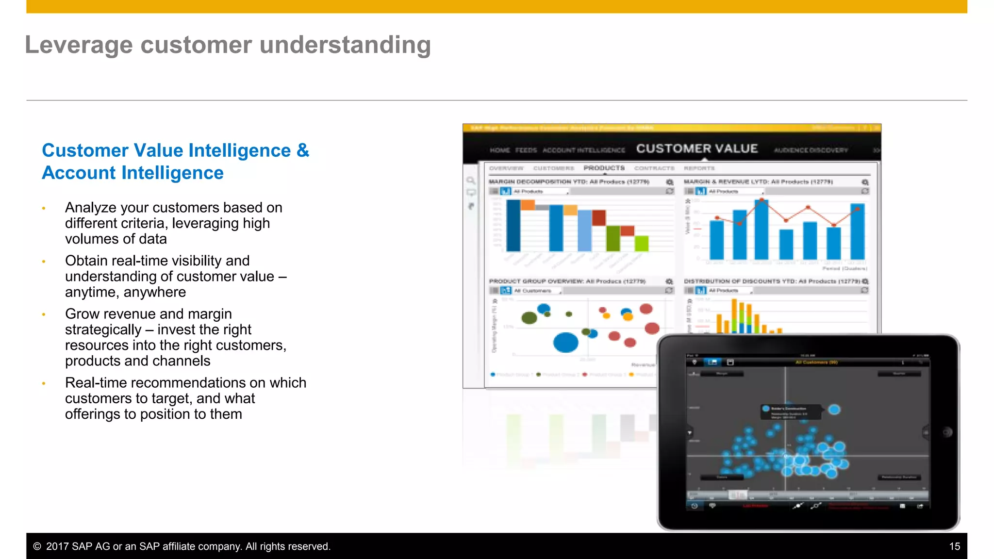 © 2017 SAP AG or an SAP affiliate company. All rights reserved. 15
Customer Value Intelligence &
Account Intelligence
• Analyze your customers based on
different criteria, leveraging high
volumes of data
• Obtain real-time visibility and
understanding of customer value –
anytime, anywhere
• Grow revenue and margin
strategically – invest the right
resources into the right customers,
products and channels
• Real-time recommendations on which
customers to target, and what
offerings to position to them
Leverage customer understanding
 