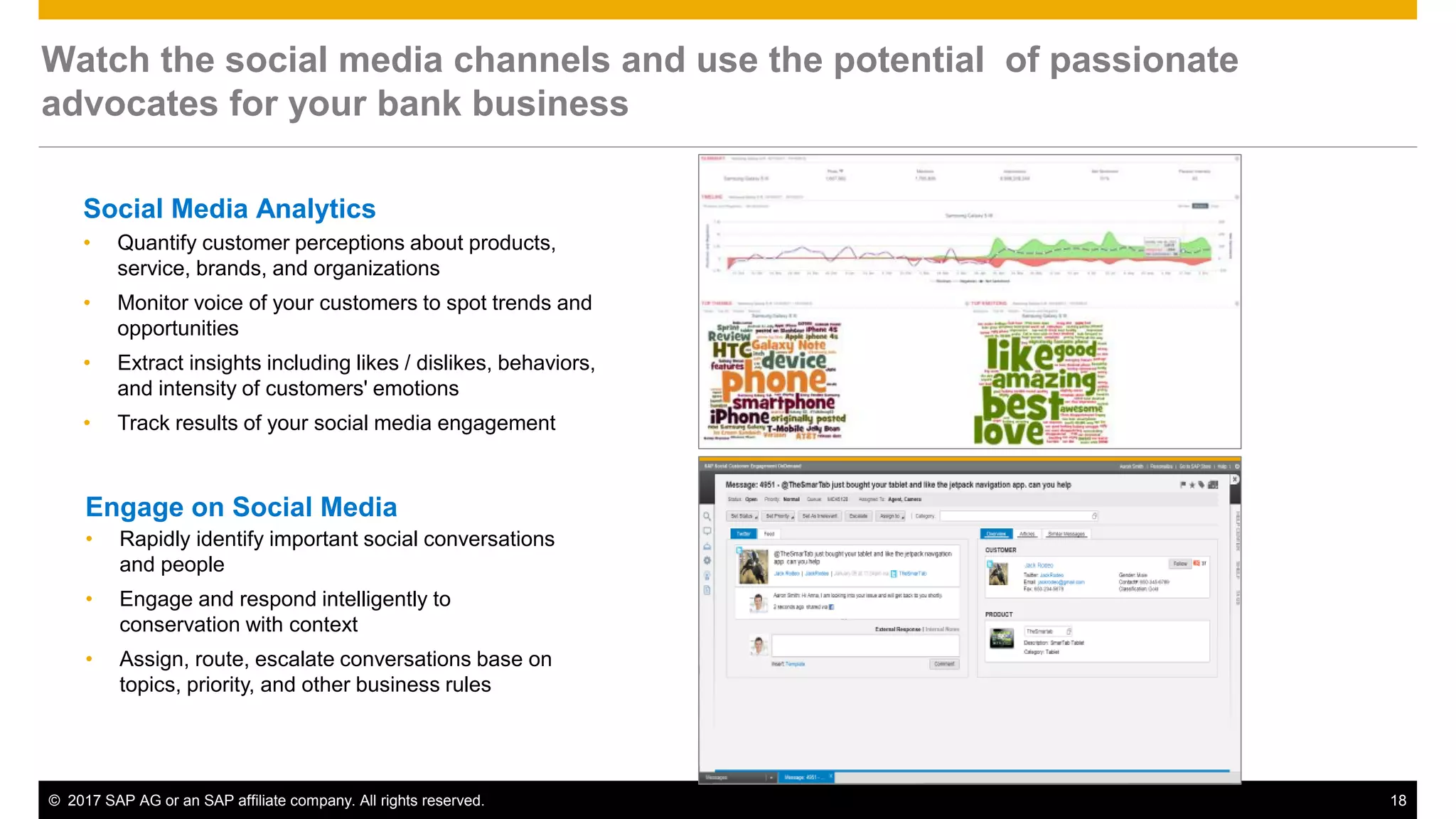 © 2017 SAP AG or an SAP affiliate company. All rights reserved. 18
Social Media Analytics
• Quantify customer perceptions about products,
service, brands, and organizations
• Monitor voice of your customers to spot trends and
opportunities
• Extract insights including likes / dislikes, behaviors,
and intensity of customers' emotions
• Track results of your social media engagement
Watch the social media channels and use the potential of passionate
advocates for your bank business
Engage on Social Media
• Rapidly identify important social conversations
and people
• Engage and respond intelligently to
conservation with context
• Assign, route, escalate conversations base on
topics, priority, and other business rules
 