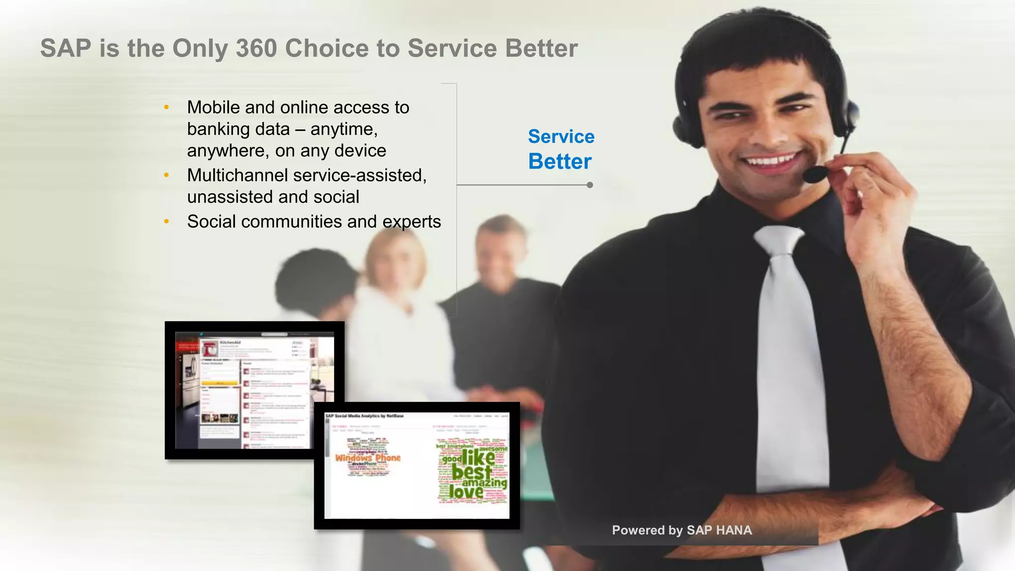 © 2017 SAP AG or an SAP affiliate company. All rights reserved. 19
SAP is the Only 360 Choice to Service Better
• Mobile and online access to
banking data – anytime,
anywhere, on any device
• Multichannel service-assisted,
unassisted and social
• Social communities and experts
Service
Better
Powered by SAP HANA
 