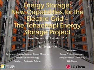 Energy Storage:
New Capabilities for the
Electric Grid –
The Tehachapi Energy
Storage Project
Next Generation Batteries 2015
April 21-22, 2015
San Diego, CA
Loïc Gaillac
Advanced Energy Storage Group Manager
Advanced Technology
Southern California Edison
Kevin Fok
Senior Project Manager
Energy Solution Company
LG Chem
 