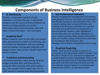 • BI dashboards
Provide a customized snapshot of daily
operations, and assist the user in identifying
problems and the source of those problems, as
well as providing valuable, up-to-date
information about financial results, sales and
other critical information – all in one place
Components of Business Intelligence
• Key Performance Indicators
Provide simplified KPI management and tracking
with powerful features, formulae and expressions,
and flexible frequency, and threshold levels. This
module enables clear, concise definition and
tracking of performance indicators for a period,
and measures performance as compared to a
previous period. Intuitive, color highlighters
ensure that users can see these indicators in a
clear manner and accurately present information.
Users can further analyze performance with easy-
to-use features like drill down, drill
through, slice and dice and graphical data mining
• Graphical Reporting
Deliver web-based BI reports to anyone (or
everyone) in the organization within minutes! The
BI suite is simple to use, practical to implement
and affordable for every organization. With our BI
reporting and performance reporting module, you
just point-and-click and drag-and-drop and you
can instantly create a report to summarize your
performance metrics, or operational data
• Graphical OLAP
Makes it easy for users to find, filter and analyze
data, going beyond numbers, and allowing users
to visualize the information with eye-catching,
stunning displays, and valuable indicators and
gauges, charts, and a variety of graph types from
which to choose
• Prediction and Forecasting
Use historical product, sales, pricing, financial,
budget and other data, and forecasts the
measures with numerous time series options,
e.g., year, quarter, month, week, day, hour or
even second to improve your planning process
 