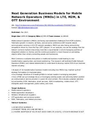 Next Generation Business Models for Mobile
    Network Operators (MNOs) in LTE, M2M, &
    OTT Environment
    URL: http://mindcommerce.com/Publications/NG-MNO-BusinessModelsLTEM2MOTT.php
    Contact: Kabir@mindcommerce.com

    Published: Mar 2013

    Single User: $995.00 Company Wide: $2,995.00 Team License: $1,865.00


    Mobile network operators (MNOs) are facing unprecedented challenges from M2M evolution,
    Telematics growth in industry verticals, and consumer preference shift towards data &
    communication services in 4G LTE network paradigm. MNO’s are also facing and evolving
    competition driven by Over-the-Top (OTT) players. In our analysis, we use the analogy that the
    telecom services market is becoming more like a supermarket in which managing portfolio of
    integrated solutions is the key and the evolving ecosystem is more focused on connecting
    objects rather than simply connecting people and businesses.

    Mind Commerce evaluates disruptions in traditional business model leading to new
    transformative opportunities and brand positioning. This research will facilitate Mobile Network
    Operators (MNOs) and related stakeholders to understand & develop market ROI driven business
    models including:

    • Analysis of 16 transformative business models including how MNOs may mashed-up their
    strategy formulation to implementation
    • Key strategic initiatives of 8 leading MNOs to remain leaders in emerging ecosystem
    • How a MNO can put strategic focus on leveraging existing assets and achieving better position
    as communication service provider in a post-4G environment. This includes complete solutions
    by partnership, M2M, telematics, smart services, SDM, broadcasting, mobile cloud, OTT,
    intangible asset management, public safety, and more.

    Target Audience:
   Mobile network operators
   Mobile application developers
   Wireless infrastructure suppliers
   OTT application and service providers
   M2M, Telematics, and related providers

    Table of Contents:

    1.0 EXECUTIVE SUMMARY 4
    2.0 MARKET TREND 2013 AND BEYOND 6
    2.1 FASTER ADOPTION OF 4G LTE BUT VOICE OVER LTE (VOLTE) / LTE DATA REVENUE IS NOT
 