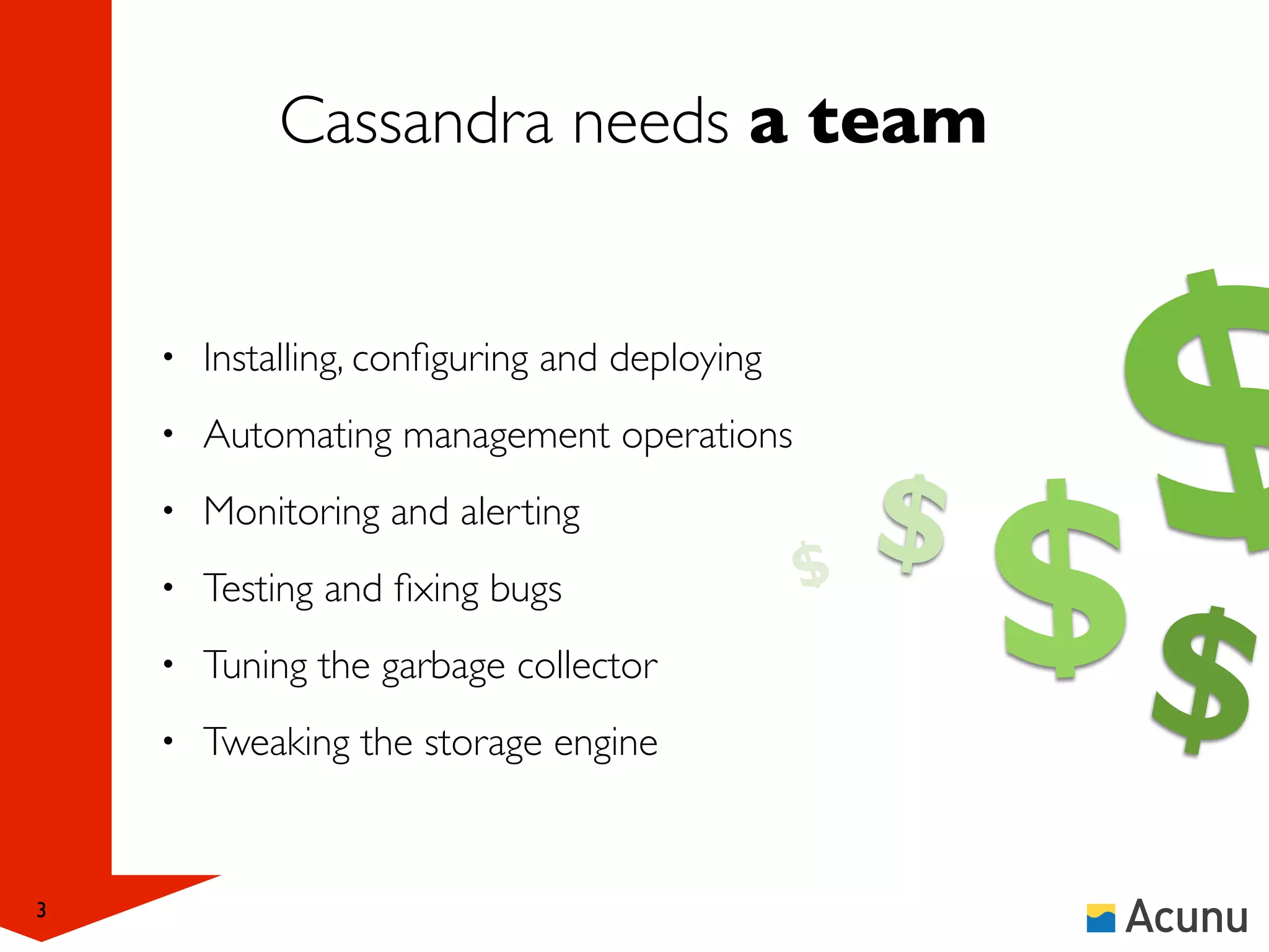 Cassandra needs a team


    •   Installing, conﬁguring and deploying
    •   Automating management operations
    •   Monitoring and alerting                $   $   $
                                                           $
    •   Testing and ﬁxing bugs
    •   Tuning the garbage collector
    •   Tweaking the storage engine


3
 