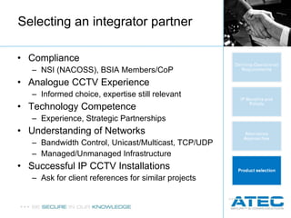 Selecting an integrator partner Compliance NSI (NACOSS), BSIA Members/CoP Analogue CCTV Experience Informed choice, expertise still relevant Technology Competence Experience, Strategic Partnerships Understanding of Networks Bandwidth Control, Unicast/Multicast, TCP/UDP Managed/Unmanaged Infrastructure Successful IP CCTV Installations Ask for client references for similar projects 