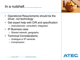 Operational Requirements should be the driver, not technology Get expert help with O/R and specification  (manufacturer, consultant, integrator) IP Business case Shared network, geography Technical Considerations Analogue or IP cameras Compression In a nutshell…………… 
