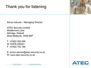 Thank you for listening Simon Adcock – Managing Director ATEC Security Limited  Middlemore Lane Aldridge, Walsall West Midlands, WS9 8SP T : 01922 455 496 M: 07976 455521 F : 01922 743 186 E: simon.adcock@atec-security.co.uk W: www.atec-security.co.uk 