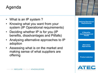 Agenda What is an IP system ? Knowing what you want from your system (IP Operational requirements) Deciding whether IP is for you (IP benefits, disadvantages and Pitfalls) Analysing  alternative approaches to IP adoption Assessing what is on the market and making sense of what suppliers are offering 