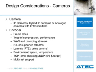 Design Considerations - Cameras Camera IP Cameras, Hybrid IP cameras or Analogue cameras with IP transmitters Encoder Frame rates Type of compression, performance WAN and recording streams No. of supported streams Latency (PTZ / voice comms) Environment, space, temperature TCP (error checking)/UDP (fire & forget) Multicast support 