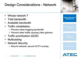 Design Considerations - Network Whose network ? Total bandwidth Available bandwidth Traffic cohabitation Prevent video hogging bandwidth Prevent other traffic causing video glitches Traffic prioritisation (QOS) Multicasting Network Security Secure network, secure CCTV overlay 