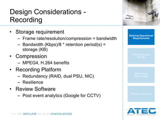 Storage requirement Frame rate/resolution/compression = bandwidth Bandwidth (Kbps)/8 * retention period(s) = storage (KB) Compression MPEG4, H.264 benefits Recording Platform Redundancy (RAID, dual PSU, NIC) Resilience  Review Software Post event analytics (Google for CCTV) Design Considerations - Recording 