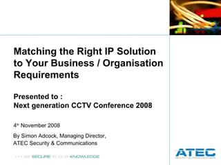 By Simon Adcock, Managing Director,  ATEC Security & Communications Matching the Right IP Solution to Your Business / Organisation Requirements Presented to : Next generation CCTV Conference 2008 4 th  November 2008 