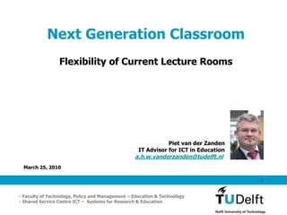 Next Generation Classroom
                 Flexibility of Current Lecture Rooms




                                                              Piet van der Zanden
                                                   IT Advisor for ICT in Education
                                                 a.h.w.vanderzanden@tudelft.nl.
 March 25, 2010

                                                                                     1



- Faculty of Technology, Policy and Management – Education & Technology
- Shared Service Centre ICT – Systems for Research & Education
 