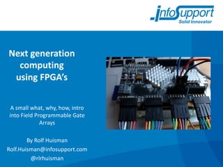 Next	generation	
computing
using	FPGA’s	
A	small	what,	why,	how,	intro	
into	Field	Programmable	Gate	
Arrays
By	Rolf	Huisman
Rolf.Huisman@infosupport.com
@rlrhuisman
 