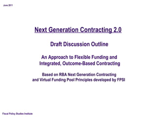 Next Generation Contracting 2.0
Fiscal Policy Studies Institute
 Based on RBA Next Generation Contracting
and Virtual Funding Pool Principles developed by FPSI
June 2011
An Approach to Flexible Funding and
Integrated, Outcome-Based Contracting
Draft Discussion Outline
 