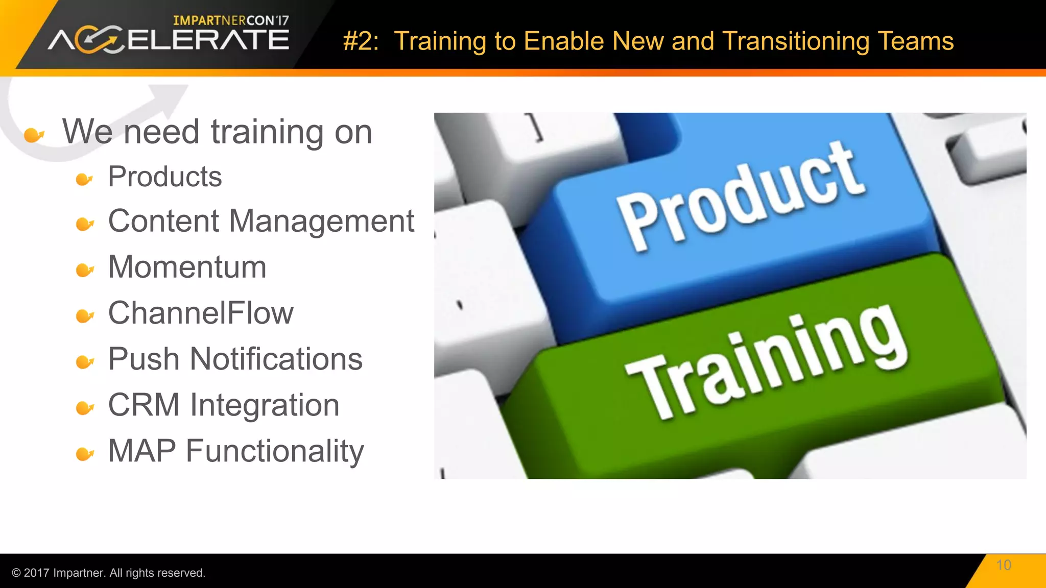 We need training on
Products
Content Management
Momentum
ChannelFlow
Push Notifications
CRM Integration
MAP Functionality
© 2017 Impartner. All rights reserved.
#2: Training to Enable New and Transitioning Teams
10
 
