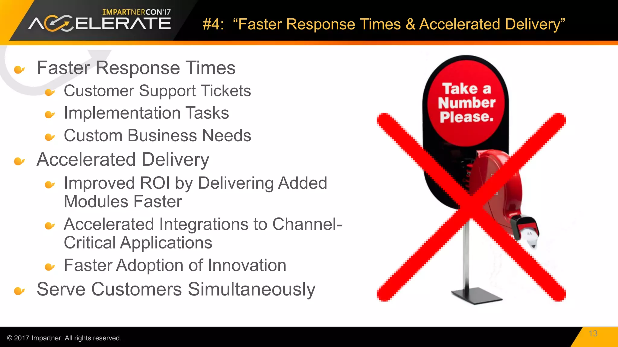 Faster Response Times
Customer Support Tickets
Implementation Tasks
Custom Business Needs
Accelerated Delivery
Improved ROI by Delivering Added
Modules Faster
Accelerated Integrations to Channel-
Critical Applications
Faster Adoption of Innovation
Serve Customers Simultaneously
© 2017 Impartner. All rights reserved.
#4: “Faster Response Times & Accelerated Delivery”
13
 