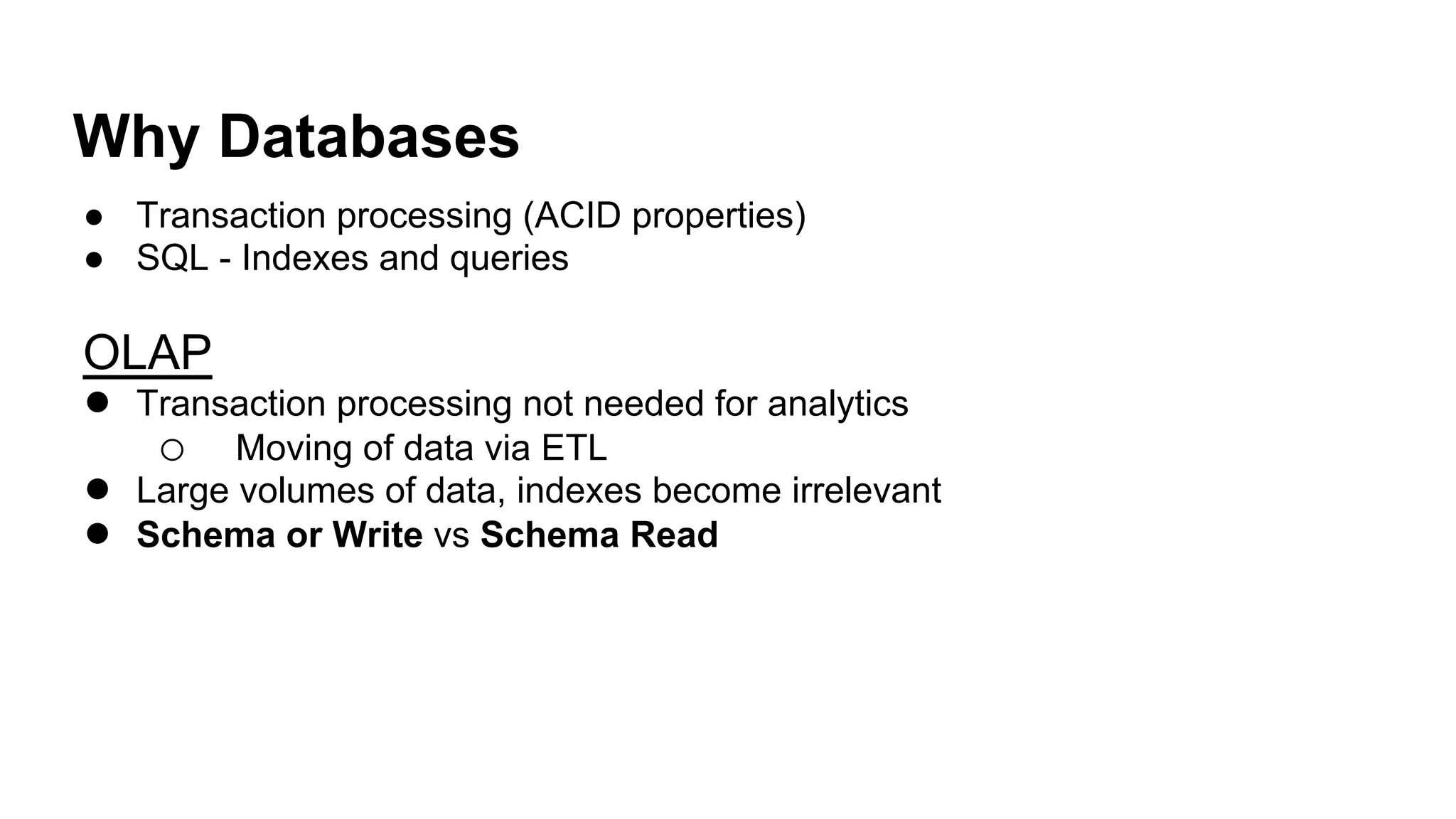 Why Databases!
●  Transaction processing (ACID properties)
●  SQL - Indexes and queries
OLAP
●  Transaction processing not needed for analytics
o  Moving of data via ETL
●  Large volumes of data, indexes become irrelevant
●  Schema or Write vs Schema Read!
 