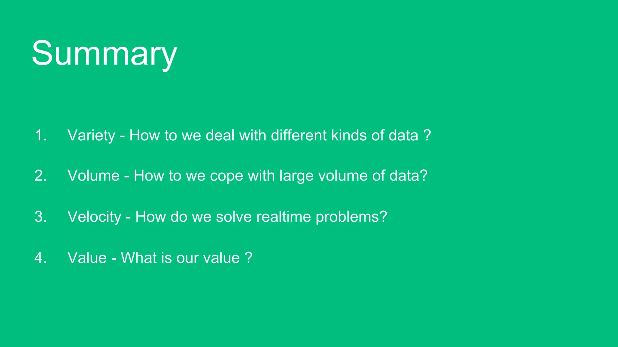 1.  Variety - How to we deal with different kinds of data ?
2.  Volume - How to we cope with large volume of data?
3.  Velocity - How do we solve realtime problems?
4.  Value - What is our value ?!
Summary!
 