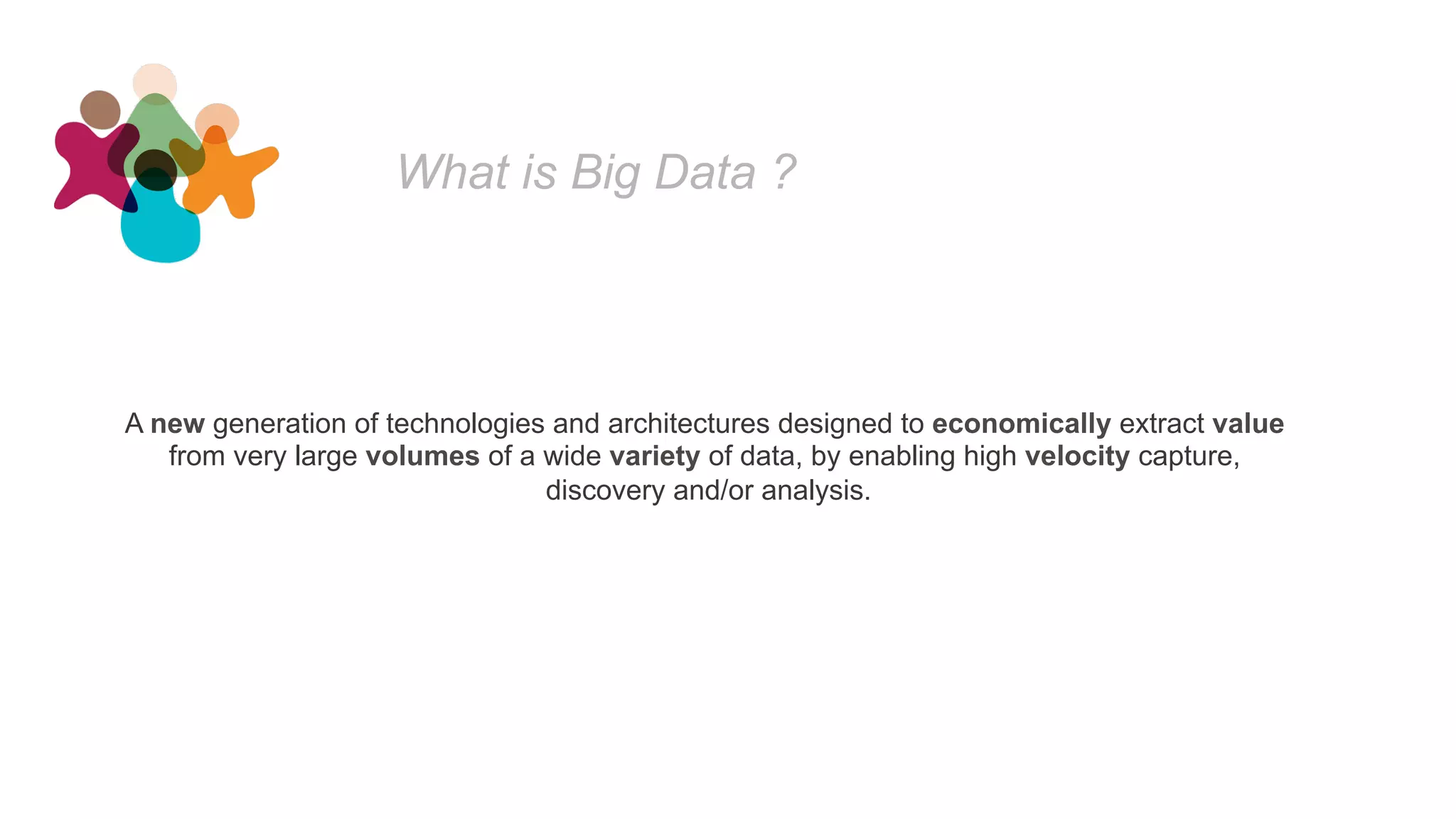 What is Big Data ?
A new generation of technologies and architectures designed to economically extract value
from very large volumes of a wide variety of data, by enabling high velocity capture,
discovery and/or analysis.
 