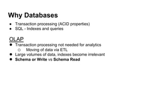 Why Databases!
●  Transaction processing (ACID properties)
●  SQL - Indexes and queries
OLAP
●  Transaction processing not needed for analytics
o  Moving of data via ETL
●  Large volumes of data, indexes become irrelevant
●  Schema or Write vs Schema Read!
 
