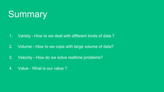 1.  Variety - How to we deal with different kinds of data ?
2.  Volume - How to we cope with large volume of data?
3.  Velocity - How do we solve realtime problems?
4.  Value - What is our value ?!
Summary!
 